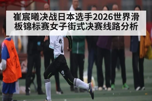 崔宸曦决战日本选手2026世界滑板锦标赛女子街式决赛线路分析（ayx）