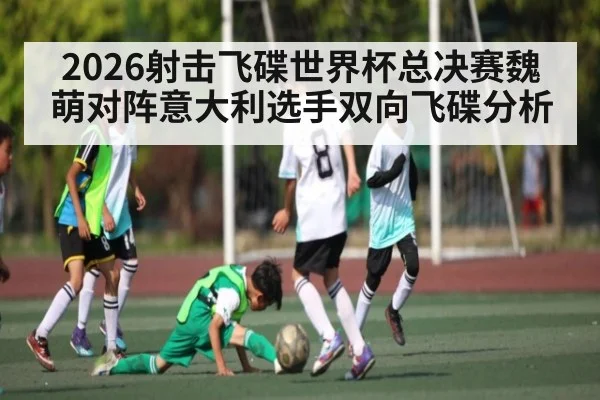 2026射击飞碟世界杯总决赛魏萌对阵意大利选手双向飞碟分析（ayx）